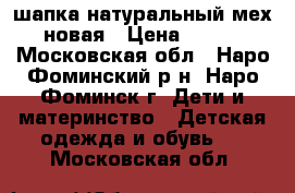 шапка натуральный мех новая › Цена ­ 750 - Московская обл., Наро-Фоминский р-н, Наро-Фоминск г. Дети и материнство » Детская одежда и обувь   . Московская обл.